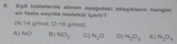 5.
Esit kütlelerde alinan asagidaki bileşlklerin hangisi
en fazla sayida molekül içerir?
14g/mol,0:16g/mol)
A) NO
B) NO_(2)
C) N_(2)O
D) N_(2)O_(3)
E) N_(3)O_(4)