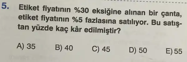 5.
Etiket fiyatinin % 30 eksigine alinan bir canta,
etiket fiyatinin % 5	satiliyor. Bu satis-
tan yüzde kaç kâr edilmiştir?
A) 35
B) 40
C) 45
D) 50
E) 55