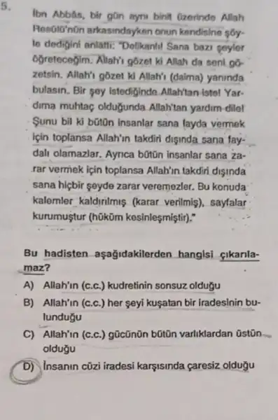 5.
lbn Abbâs, bir gũn myni binit Gzerinde Allah
Resolo'non arkasindayk an onun kendisine sôy.
le dedigini anlatti:"Delikanli! Sana bazi geyler
6ğretecegim. Allah's g6zet ki Allah da seni go
zetsin. Allah'i gôzet kí Allah'i (daima) yaninda
bulasin. Bir soy istediginde Allah'tan istel Yar-
dima muhtaç olduğunda Allah'tan yardim-dilel
Sunu bil ki bũtôn insanlar sana layda vermek
için toplansa Allah'n takdiri disinda sana fay-
dali olamazlar. Aynca bũtũn insanlar sana za-
.rar vermek ipin toplansa Allah'in takdiri dişinda
sana hiçbir seyde zarar veremezler. Bu konuda
kalemler kaldirilmis (karar verilmis), sayfalar
kurumuştur (h0küm kesinleşmiştir)."
Bu hadisten aşağidakilerden hanglsi cikanla-
maz?
A) Allah'in (c.c.) kudretinin sonsuz oldugu
B) Allah'in (c.c.) her seyi kuşatan bir iradeslnin bu-
lundugu
C) Allah'in (c.c ) gũcũnũn bũtũn varliklardan Ostōn
oldugu
D) Insanin cüzi iradesi karşisinda caresiz oldugu