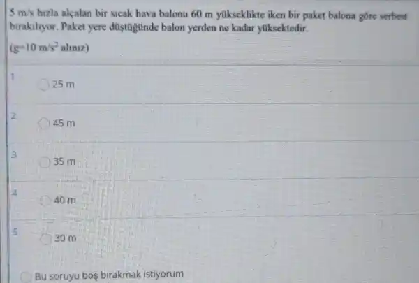 5m/s hizla alçalan bir sicak hava balonu 60 m yúkseklikte iken bir paket balona gōre serbest
birakiltyor. Paket yere düstügünde balon yerden ne kadar yuksektedir.
(g=10m/s^2almiz)
1
25 m
2
45 m
3
35 m
40 m
30 m
Bu soruyu bos birakmak istiyorum