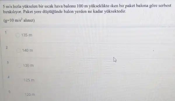 5m/s hizla yukselen bir sicak hava balonu 100 m yúkseklikte iken bir paket balona gõre serbest
birakiliyor. Paket yere düştüjunde balon yerden ne kadar yuksektedir.
(g=10m/s^2almiz)
1
135 m
2
140 m
3
130 m
4
125 m
5
120 m