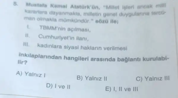 5.
Mustafa Kemal Atatork'an "Millet isteri ancak mill
kararlara dayanmak la, milletin genel duygularina terco-
man olmakla mümkündür."sozo ile:
1. TBMM'nin açilmasi,
".Cumhuriyet'in ilani,
III.kadinlara siyasi haklarin verilmesi
inkilaplarine Ian hangileri arasinda baglant kurulabi-
lir?
A) Yalniz I
B) Yalniz II
C) Yalniz III
D) Ive II
E) 1, II ve III