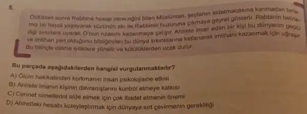 5.
Oldükten sonra Rabbine hesap verecegini bilen Müslüman, seytanin aldatmacasine kanmadan
miz bir hayat yaşayarak yüzünün aki ile Rabbinin huzuruna cikmaya gayret
digi sinirlara uyarak O'nun rizasini kazanmaya callsif. Ahirete iman eden bi
ve imtihan yeri olduğunu bildiginden bu dünya sikintilarina katlanarak imtihani kazanmak icin ugrasir.
Bu bilinçle daima iyiliklere yōnelir ve kottiliklerden uzak durur.
Bu parçada aşağidakilerden hangisi vurgulanmaktadir?
A) Olüm hakikatinder korkmanin insan psikolojisine etkisi
B) Ahirete imanin kişinin davranişlarini kontrol etmeye katkisi
C) Cennet nimetlerin elde etmek için cok ibadet etmenin onemi
D) Ahiretteki hesab kolaylaştirmak için dünyaya sirt gevirmenin gerekliligi