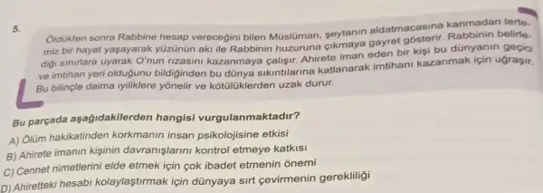 5.
Oldukten sonra Rabbine hesap verecegini bilen Múslüman, seytanin aldatmacasina kanmadan terte.
miz bir hayat yaşayarak yüzünün aki ile Rabbinir huzuruna
diği sinirlara uyarak O'nun rizasini kazanmaya calişir. Ahirete iman eden bir kişi bu dünyanin geçici
ve imtihan yeri oldugunu bildiginden bu dünya sikintilarina katlanarak imtihani kazanmak için ugraçir.
Bu bilinçle daima yonelir ve kotulüklerden uzak durur.
Bu parçada aşağidakilerden hangisi vurgulanmaktadir?
A) Olüm hakikatinden korkmanin insan psikolojisine etkisi
B) Ahirete imanin kişinin davranişlarini kontrol etmeye katkisi
C) Cennet nimetlerin i elde etmek için çok ibadet etmenin ỏnemi
D) Ahiretteki hesabi kolaylaştirmak için dünyaya sirt cevirmenin gerekliligi