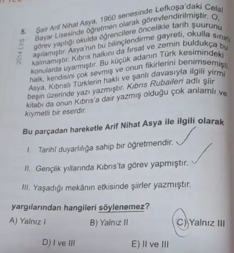 5.
Sair Arif Nihat Asya, 1960 senesing evendirimistic cla
( ) (1)
gorev yaptigi okuida ogrencien
Bayar Lisesinde 6gretmer cilere oncelikle
Asya'nin bu bilinglendime zemin buldukan
konularda uyarmiştr. Bu kuçuk adanin Türk kesimindeki
halk, kendisini cok sevmiş ve onun fikirlerini benimsemişu
Kibrisli Turklerin hakli ve sanli davasiyla ilgili yirmi
begin Qzerinde yazi yazmiştir Kibris Rubaileri adli siir
kitabi da onun Kibris 'a dair yazmis oldugu cok anlamil ve
kiymetli bir eserdir.
Bu parçadan hareketle Arif Nihat Asya ile ilgili olarak
1. Tarihi duyariliga sahip bir ogretmendir.
II. Gençlik yillarinda Kibris 'ta gõrev yapmiştir.
III. Yaşadigi mekânin etkisinde siirler yazmiştir.
yargilarindan hangileri sốylenemez?
A) Yalniz I
B) Yalniz II
C) Yalniz III
D) Ive III
E) II ve III