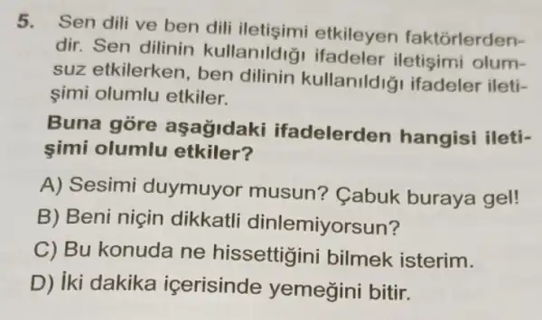 5.
Sen dili ve ben dili etkileyen faktórlerden-
dir. Sen dilinin kullanildig olum-
suz etkilerken ben dilinin kullanildig ifadeler ileti-
simi olumlu etkiler.
Buna gore aşağidaki ifadelerden hangisi ileti-
simi olumlu etkiler?
A) Sesimi duymuyor musun? Cabuk buraya gel!
B) Beni niçin dikkatli dinlemiyorsun?
C) Bu konuda ne hissettigini bilmek isterim.
D) iki dakika icerisinde yemegini bitir.