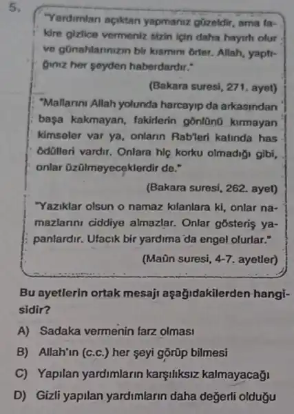 5.
"Yardimian aciktan yapmaniz güzeldir, ama fa-
kire gizlice vermeniz sizin için daha hayith olur
ve gonahlannizin bir kismim 6rter. Allah, yapti-
Gimiz her seyden haberdardir."
(Bakara suresi, 271. ayet)
"Mallarini Allah yolunda harcayip da arkasindan
başa kakmayan fakirlerin gonlüno kurmayan
kimseler var ya, onlarin Rableri kalinda has
odolleri vardir. Onlara hiệ korku olmadiği gibi,
onlar üzülmeyecekl erdir de."
(Bakara suresi, 262. ayet)
"Yaziklar olsun o namaz klanlara ki, onlar na-
mazlarini ciddiye almazlar. Onlar gosteris ya-
panlardir. Ufacik bir yardima da engel olurlar."
(Maôn suresi, 4-7 ayetler)
Bu ayetlerin ortak mesaji aşağjdakile rden hangi-
sidir?
A) Sadaka vermenin farz olmasi
B) Allah'in (c.c.) her seyi gõrũp bilmesi
D) Gizli yapilan yardimlarin daha değerli oldugu