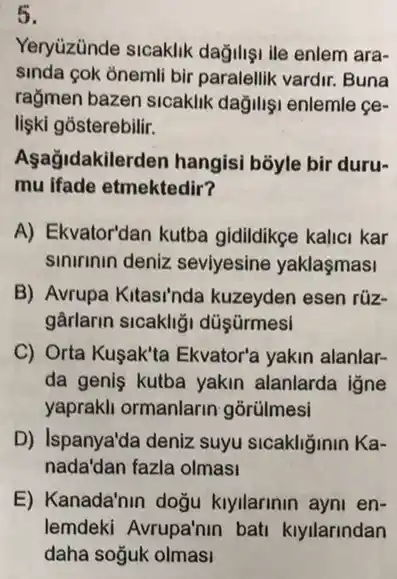 5.
Yeryuzünde sicaklik dağilişi ile enlem ara-
sinda cok onemli bir paralellik vardir. Buna
rağmen bazen sicaklik dağilişi enlemle ce-
lişki gosterebilir.
Aşağidakilerden hangisi bōyle bir duru-
mu ifade etmektedir?
A) Ekvator'dan kutba gidildikge kalici kar
sinirinin deniz seviyesine yaklasmasi
B) Avrupa Kitasi'nda kuzeyden esen rüz-
gârlarin sicakligi düşürmesi
C) Orta Kuşak'ta Ekvator'a yakin alanlar-
da geniş kutba yakin alanlarda igne
yaprakli ormanlarin gorülmesi
D) Ispanya'da deniz suyu sicakliğinin Ka-
nada'dan fazla olmasi
E) Kanada'nin doğu kiyilarinin ayni en-