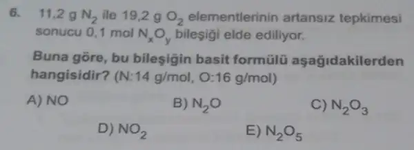 6. 11,2 g N_(2) ile 19,2 g O_(2) elementlerinin artansiz tepkimesi
sonucu 0,1 mol N_(x)O_(y) bileşigi elde ediliyor.
Buna gore, bu bileşigin basit formülü aşağidakile rden
hangisidir? (N:14g/mol,O:16g/mol)
A) NO
B) N_(2)O
C) N_(2)O_(3)
D) NO_(2)
E) N_(2)O_(5)