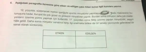 6. Aşağıdaki paragrafta öznesine göre etken ve edilgen çatılı filileri bulup ilgili kutulara yazınız.
12. yüzyılda, süslenecek metnin içeriğiyle uyumlu minyatürler yapılımaya çalapdı. Şaskı makinesinin bulunuşuna kadar Avrupa'da çok güzel ve görkemli minyatürler yapıldı. Bundan sonra mınyatür daha çok madaıyonların üzerine portre yapmak için kullanıldı. 17. yüzyıldan sonra filidi üzerine yapılan minyatürler, yayın hâle geldi. Daha sonra minyatür sanatına karşı ilgi azalmakla birlikte dar bir sanatçı çevresinde geleneksel bir sanat olarak sürdürüldü.

 ETKEN & EDILGEN 
 & 
&