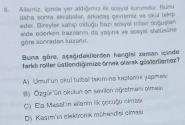 6. Ailemiz, icinde yer aldigimiz ilk sosyal kurumdur. Bunu
daha sonra akrabalar, arkadas cevremiz ve okul takip
eder. Bireyler sahip oldugu bazi sosyal rolleri dogustan
elde ederken bazilarini da yaşina ve sosyal statusüne
gōre sonradan kazanir.
Buna gore asagidakiler len hangisi zaman icinde
farkli roller üstlendigir nize ornek olarak gosterilemez?
A) Umut'un okul futbol takimina kaptanlik yapmasi
B) Ozgür'ün okulun en sevilen oğretmeni olmasi
C) Ela Masal'in ailenin ilk cocugu olmasi
D) Kasim'in elektronik mühendisi olmasi