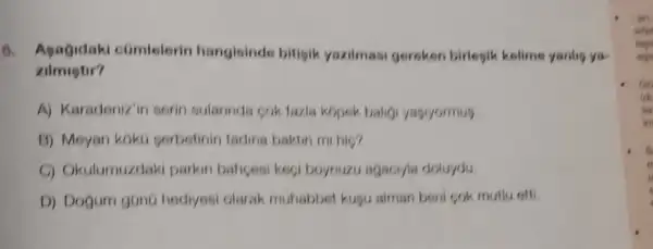 6. Apagidaki comlelerin hangisinde bitisik yazilmasi gereken birlesik kolime yanlin yu
zilmugtir?
A) Karadeniz'in sorin sularinda cok fazla kopek balig yasryormus
B) Meyan koko perbetinin tading baktin mi hic?
C) Okulumuzdak parkin bahcesi keci boynuzu agaciyla doluydu.
D) Dogum gunt hediyesi olarak muhabbet kugu aiman beni cok mutlu otti.
-an
Go
us
uin
in