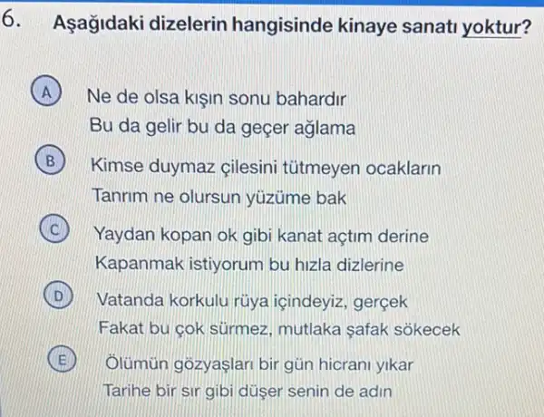 6. Asağidaki dizelerin hangisinde kinaye sanati yoktur?
A Ne de olsa kişin sonu bahardir A
Bu da gelir bu da geçer aglama
B Kimse duymaz gilesini tütmeyen ocaklarin
Tanrim ne olursun yuzúme bak
C Yaydan kopan ok gib kanat açtim derine C
Kapanmak istiyorum bu hizla dizlerine
D Vatanda korkulu rüya içindeyiz, gerçek D
Fakat bu cok surmez mutlaka safak sokecek
E Ôlümùn gôzyaşlari bir gün hicranl yikar
Tarihe bir sir gibi düser senin de adin