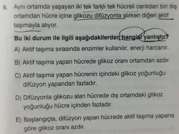 6. Ayni ortamda yaşayan iki tek farkli tek húcrel canlidan biri dis
ortamdan hùcre içine glikozu difuzyonla alirken digeri aktif
taşimayla allyor.
Bu iki durum ile ilgili aşagidakil rden hangis yanlistic?
A) Aktif taşima sirasinda enzimler kullanilir, enerji harcanir.
B) Aktif taşima yapan hủcrede glikoz oran ortamdan azdir.
C) Aktif taşima yapan hủcrenir içindeki glikoz yogunlugu
difüzyon yapandan fazladir.
D) Difüzyonla glikozu alan húcrede dis ortamdaki glikoz
yogunlugu húcre içinden fazladir.
E) Başlangiçta , difüzyon yapan húcrede aktif taşima yapana
gore glikoz orani azdir.