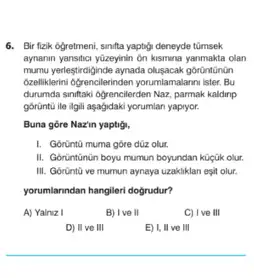 6. Bir flaik ogretment, sinfta yaptigi deneyde tümsek
aynamin yansitic yüzeyinin on kismina yanmakta olan
mumu yentestirclginde aynada olusacak gorüntünân
bzelliklewini ofgenciterininen yorumlamalarmister Bu
durumda sinitaki ogrencilerden Naz parmak kaldirip
górüntù ile ligili aşagidaki yorumian yapyor.
Buna góre Nazin yaptig,
1. Gortintü muma gore düz olur,
II. Gorintinün boyu mumun boyundan küçük olur.
III. Gorünti ve mumun aynaya uzakliklan esit olur.
yorumianindan hangileri dogrudur?
A) Yalnz I
B) I've II
C) I ve III
D) II ve III
E) I, II ve III