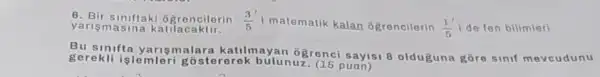 6. Bir siniftaki Ggreneilorin (3)/(5) i matematik kalan ôgrencilerin (1')/(5) de fen bilimleri yarism asina katilacaktir.
Bu sinifta ya rismalara katilmayar Ogrenci sayisi 8 olduguna gōre sinif mevcudunu
gerekli islemleri g ostererek bulun