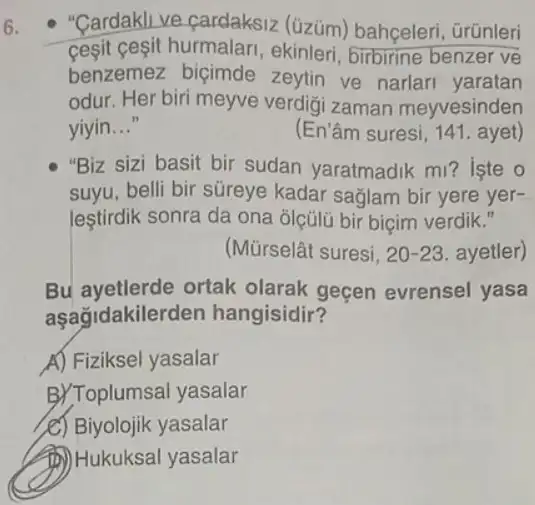 6.
- "Cardakli ve cardaksiz (üzüm) bahçeleri , Grünleri
cesit ceşit hurmalari, ekinleri birbirine benzer ve
benzemez biçimde zeytin ve narlar yaratan
odur. Her biri meyve verdigi zaman meyvesinden
yiyin __	(En'âm suresi, 141. ayet)
"Biz sizi basit bir sudan yaratmadik m ? iste o
suyu, belli bir süreye kadar sağlam bir yere yer-
lestirdik sonra da ona olçülü bir biçim verdik
(Mũrselât suresi. 20-23 ayetler)
Bu ayetlerde ortak olarak geçen evrensel yasa
aşağidakiler den hangisidir?
A) Fiziksel yasalar
B)Toplumsal yasalar
e) Biyolojik yasalar
(D) Hukuksal yasalar