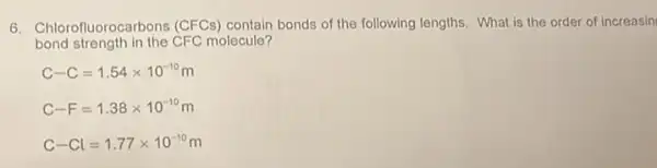 6. Chlorofluorocarbons (CFCs) contain bonds of the following lengths. What is the order of increasin
bond strength in the CFC molecule?
C-C=1.54times 10^-10m
C-F=1.38times 10^-10m
C-Cl=1.77times 10^-10m