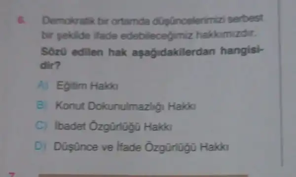 6 Demokratik bir ortamda dugünceler imizi serbest
bir sekilde ifade edebilecegimiz hakkimizdir.
Sôzü edilen hak aşağidakilerd an hangisi-
dir?
A) Egitim Hakki
B) Konut Dokunulmaz thGi Hakki
C) ibadet Ôzgũrlugũ Hakki
D) Düşünce ve ifade Hakki