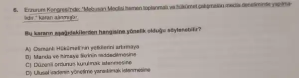 6. Erzurum Kongresinde:"Mebusan Meclisi hemen toplanmall ve hokümet calismalan meclis denetiminde yapilma-
lidir." karan alinmiştir.
Bu kararin asağidakilerden hangisine yōnelik oldugu soylenebilir?
A) Osmanli Hükümeti'nin yetkilerini artirmaya
B) Manda ve himaye fikrinin reddedilmesine
C) Düzenli ordunun kurulmak istenmesine
D) Ulusal iradenin yōnetime yansitilmak istenmesine