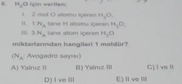 6. H_(2)O icin verilen;
1. 2 mol O atomu iceren H_(2)O
II. 1.N_(A) tane H atomu iceren H_(2)O
III. 3.N_(A) tane atom iceren H_(2)O
miktarlarin lan hangileri 1 moldür?
N_(A) Avogadro sayisi)
A) Yalniz II
B) Yalniz III
C) Ive II
D) I ve 111
E) II ve III