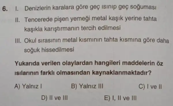 6. I. Denizlerin karalara góre geç Isinip geç soğumasi
II. Tencerede pişen yemeği metal kaşik yerine tahta
kaşikla kariştirmanir tercih edilmesi
III. Okul sirasinin metal kisminin tahta kismina gõre daha
soğuk hissedilmesi
Yukarida verilen olaylardan hangiler maddelerin õz
Isilarinin farkli olmasindan kaynaklanmaktadir?
A) Yalniz I
B) Yalniz III
C) I ve II
D) II ve III
E) I, II ve III