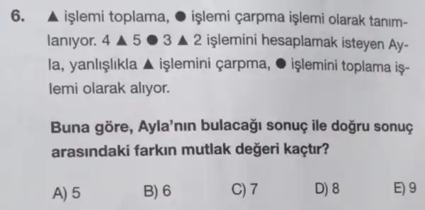 6. A işlemi toplama , işlemi çarpma işlemi olarak tanim-
laniyor. 4 452 2 islemini hesaplamak isteyen Ay-
la, yanlişlikla A işlemini carpma işlemini toplama is-
lemi olarak allyor.
Buna gore , Ayla'nin bulacaği sonuç ile dogru sonue
arasindaki farkin mutlak değeri kaçtir?
A) 5
B) 6
C) 7
D) 8
E) 9