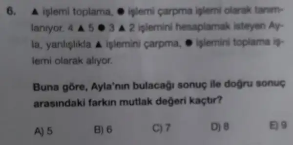 6. A islemi toplama,islemi carpma islemi olarak tanim-
lanryor. 4 A 53 A 2 iplemini hesaplamak listeyen Ay-
la, yanlişlikla A islemini carpma . islemin toplama is-
lemi olarak alryor.
Buna gore , Ayla'nin bulacaği sonuç ile dogru sonuç
arasindak farkin mutlak degeri kaçtir?
A) 5
B) 6
C) 7
D) 8
E) 9