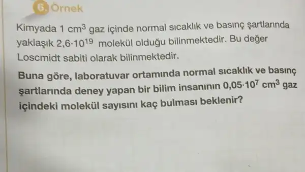 6.) Ornek
Kimyada 1cm^3 gaz icinde normal sicaklik ve basing sartlarinda
yaklasik 2,6cdot 10^19 molekùl oldugu bilinmektedir. Bu deger
Loscmidt sabiti olarak bilinmektedir.
Buna gòre , laboratuvar ortaminda normal sicaklik ve basing
sartlarinda deney yapan bir bilim insaninin
0,05cdot 10^7cm^3 gaz
içindeki moleküil sayisini kaç bulmasi beklenir?