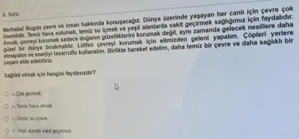 6. Soru
Merhaba! Bugun cevre ve insan hakkinda konusacagiz Dünya dizerinde yasayan her canil icin cevre cok
Gnemlidir. Temiz hava solumak temiz su icmek ve yesil alanlarda vakit geçirmek sagligumuz için faydalidir.
Ancak, gevreyl korumak sadece dojanin güzelliklerini korumak degil, ayni zamanda gelecek nesillere daha
guzel bir dùnya birakmaktr.Liliten cevreyi korumak için elimizden geleni yapalim . Copleri yerlere
atmayalim ve enerjiyi tasarruffu kullanalim. Birlikte hareket edelim, daha temiz bir cevre ve daha saglikli bir
yaşam elde edebiliriz.
Saglikh olmak için hangisi faydasizdir?
A) Cok gezmek
8) Temiz hava almak
c) Temiz su içmek
D) Yesil alanda vakit gecimek