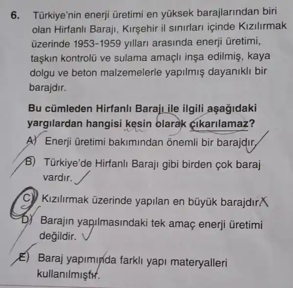 6. Türkiye'nin enerji ủretimi en yüksek barajlarind an biri
olan Hirfanll Baraji, Kirşehir il sinirlari içinde Kizilirmak
üzerinde 1953-1959 yillari arasinda enerji üretimi,
taskin kontrolu ve sulama amacli insa edilmis, kaya
dolgu ve beton malzemelerle yapilmiş dayanikli bir
barajdir.
Bu cümleden Hirfanli Baraji ile ilgili asagidaki
yargilarda n hangisi kesin olarak çikarilamaz?
A) Enerji üretimi bakimindan onemli bir barajdir,
B) Türkiye'de Hirfanli Baraji gibi birden çok baraj
vardir.
KIZIIIrmak üzerinde yapilan en búyúk barajdirX
D) Barajin yapilmaslnde aki tek amaç enerji üretimi
degildir.
E) Baraj yapimyda farkil yapi materyalleri