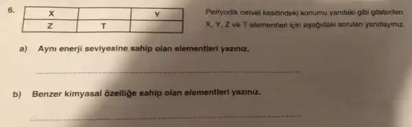 6.

 X & & Y 
 Z & T & 


Periyodik cetvel kesitindeki konumu yandaki gibi gösteriler X, Y, Z ve T elementleri için aşağıdaki soruları yanıtlayınız
a) Aynı enerji seviyesine sahip olan elementleri yazınız.
b) Benzer kimyasal özelliğe sahip olan elementleri yazınız.