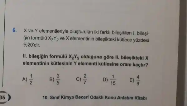 6. XveY elementleriyle olusturulan iki farkli bileşikten I. bileşi-
gin formủlü X_(3)Y_(2) ve X elementinin bileşikteki kütlece yüzdesi
% 20' dir.
II. bilesigin formülü X_(2)Y_(5) olduğuna gòre II.bileşikteki X
elementinin kütlesinin Y elementi kütlesine orani kaçtir?
A) (1)/(2)
B) (3)/(5)
C) (2)/(7)
D) (1)/(15)
E) (4)/(9)
10. Sinif Kimya Beceri Odakli Konu Anlatim Kitabi