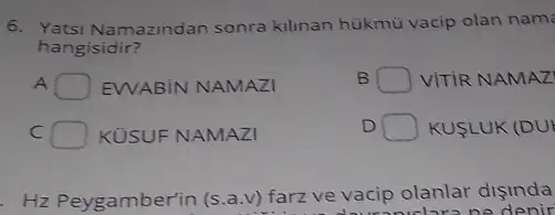 6. Yatsi Namazindan sonra kilinan hükmù vacip olan nam
hangisidir?
A EWABiN NAMAZI
B square  VITIR NAMAZ
C	KUSUF NAMAZI
D square  KUSLUK (DUI
Hz Peygamberin (s.a.v)farz ve vacip olanlar disinda