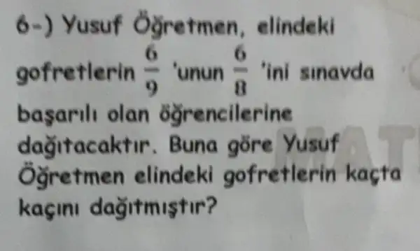 6-) Yusuf Ogretmen , elindeki
gofretlerin (6)/(9) 'unun (6)/(8) ini sinavda
basarili olan ogrencilerine
dağitacaktir . Buna gōre Yusuf
Ogretmen elindeki gofretlerin kaçta
kaçini dağitmistir?