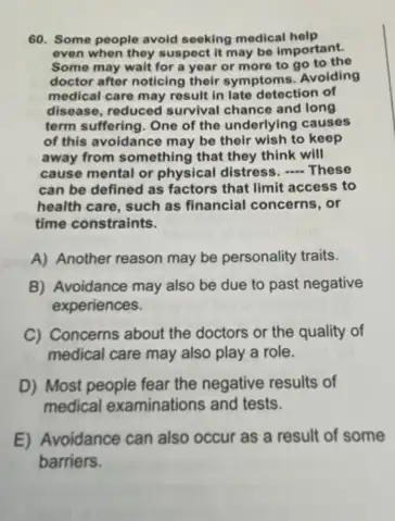 60. Some people avoid seeking medical help
even when they suspect it may be important.
Some may wait for a year or more to go to the
doctor after noticing their symptoms. Avoiding
medical care may result in late detection of
disease, reduced survival chance and long
term suffering. One of the underlying causes
of this avoidance may be their wish to keep
away from something that they think will
cause mental or physical distress, - These
can be defined as factors that limit access to
health care, such as financial concerns, or
time constraints.
A) Another reason may be personality traits.
B) Avoidance may also be due to past negative
experiences.
C) Concerns about the doctors or the quality of
medical care may also play a role.
D) Most people fear the negative results of
medical examinations and tests.
E) Avoidance can also occur as a result of some
barriers.