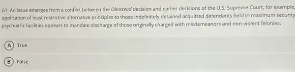 61. An issue emerges from a conflict between the Olmstead decision and earlier decisions of the U.S.Supreme Court, for example,
application of least restrictive alternative principles to those indefinitely detained acquitted defendants held in maximum security
psychiatric facilities appears to mandate discharge of those originally charged with misdemeanors and non-violent felonies.
A True
B False