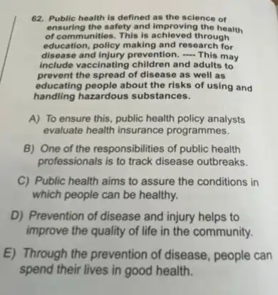 62. Public health is defined as the science of
ensuring the safety and improving the health
of communities. This is through
education, policy making and research for
disease and injury prevention, -This may
Include vaccinating children and adults to
prevent the spread of disease as well as
educating people about the risks of using and
handling hazardous substances.
A) To ensure this, public health policy analysts
evaluate health insurance programmes.
B) One of the responsibilities of public health
professionals is to track disease outbreaks.
C) Public health aims to assure the conditions in
which people can be healthy.
D) Prevention of disease and injury helps to
improve the quality of life in the community.
E) Through the prevention of disease, people can
spend their lives in good health.