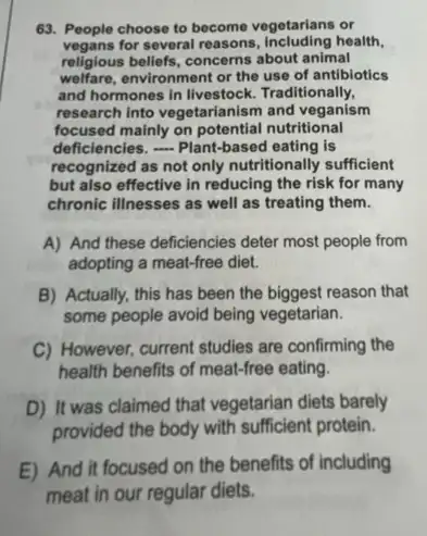 63. People choose to become vegetarians or
vegans for several reasons health,
religious beliefs, concerns about animal
welfare,environment or the use of antibiotics
and hormones in livestock Traditionally,
research into vegetarianism and veganism
focused mainly on nutritional
deficiencies. - Plant-based eating is
recognized as not only nutritionally sufficient
but also effective in reducing the risk for many
chronic illnesses as well as treating them.
A) And these deficiencies deter most people from
adopting a meat-free diet.
B) Actually, this has been the biggest reason that
some people avoid being vegetarian.
C) However, current studies are confirming the
health benefits of meat-free eating.
D) It was claimed that vegetarian diets barely
provided the body with sufficient protein.
E) And it focused on the benefits of including