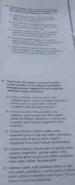66. Rudyard Kipling, who is known for his stories
and novels set in India, was an English writer
who won the Nobel Prize for Literature.
A) Nobel Edebival Odolon 0 kazanan Inginz
yazar Rudvard Kioling Hindistan'da
hikaye ve romanlaryla taninir.
B da aecen hikaye ve romantariyla
Edebiyat Odolo'no kazanmisti
taninan Inailiz yazi Budvard vinling Nobel
C)Hindistan'da gecen hika re ve romanlariyla
taninan Rud yard Kipling Nobel Edebiyat
zanmis bi Ingiliz yazardi.
D)Hindistan'da gecen hikave ve romanlari.
taninmis ingiliz yazar Rudvard Kipling'e Nobel
Edebiyat kazano lirmistir.
E) Nobel Edebiyat kazanmis olan
Rudyard Kiplinc 1. Hindistan'da gecen hikâye ve
romanlariyla taninar bir ingiliz yazardir.
67.The French Revolution can be described
as the rebellior of the abused mistr eated
and ignored poor agains the rich enjoying
unlimited money and power.
A)Fransiz Devrimi istismar edilen kotu
muamele goren ve góz ardi edilen yoksullarin,
para ve aiiciin tadin cikaran
zenginlere karsi isyaninin tanimidir.
B)Devrimi istisma edilen kotu
muamele goren ve goz ard edilen kisiler
olarak tanimlanan yoksullarin slnlrsiz para
ve qúicún tadini cikaran zenginlere karsi
isyanidir.
C)Fransiz Devrimi istismar edilen kotu
muamele goren ve goz ard edilen yoksullarin,
para ve gủcún tadin cikaran
zenginlere kars isvani olarak tanimlanabilir.
D)Fransiz sinirsiz para ve gủcủn tadini
zenginlerin istisma edilen
edilen yoksullara
kars isyan olarak tanimlanabilir.
E)istismar edilen kótú muamele goren ve
gddot (O)Z
ard edilen yoksullarin ve gúcür
cikaran kars isyan Fransi
Devrimi karak tanimlanabilir.
