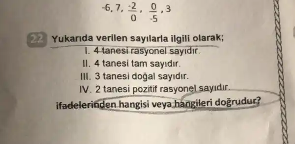 -6,7,(-2)/(0),(0)/(-5),3
22
Yukarida verilen sayllarla ilgili olarak;
1. 4 tanesirasyonel sayidir.
II. 4 tanesi tam sayidir.
III. 3 tanesi dogal sayidir.
IV 2 tanesi pozitif rasyonel sayidir.
ifadelerinden hangisi veya hangileri dogrudur?