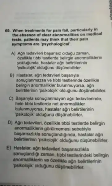 69. When treatments for pain fall, particularly in
the absence of clear abnormalities on medical
tests, patients may think that their pain
symptoms are "psychological".
A) Agn tedavileri başansiz oldugu zaman,
Ozellikle tibbi testlerde belirgin anormalliklerin
yoklugunda, hastalar agn belirtilerinin
"psikolojik" olduğunu düşānebilirler.
B) Hastalar, ağn tedavileri başariyla
sonuclanmazsa ve tibbi testlerinde ôzellikle
belirgin anormallikler bulunmuyorsa, agn
belirtilerinin 'psikolojik oldugunu düşünebilirler.
C) Başanyla sonuçlanmayan ağn tedavilerinde,
hele tibbi testlerde net anormallikler
bulunmuyorsa, hastalar ağn belirtilerinin
"psikolojik' olduğunu dũş ünebilirler.
D) Agn tedavileri, ôzellikle tibbi testlerde belirgin
anormalliklerin górtilmemesi sebebiyle
başansizlikla sonuçlandigi nda, hastalar agn
belirtilerinin olduğunu dOşQnebilirler.
E) Hastalar, agn tedavileri basansizlikla
sonuçlandig!zaman, tibbi testlerindek belirgin
anormalliklerin ve 6zellikle açn belirtilerinin
'psikolojik'olduğunu dQşQnebilirler.