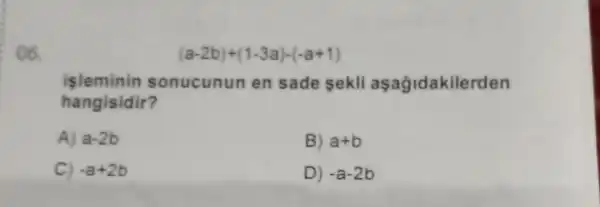 ()6.
(a-2b)+(1-3a)-(-a+1)
islemin in sonucun un en sade sekli aşağidakilerden
hangisidir?
A) a-2b
B) a+b
C) -a+2b
D) -a-2b