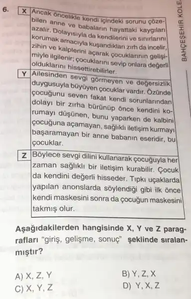 6.
Ancak oncelikle kendi içindeki sorunu coze-
bilen anne ve babalarin hayattaki kaygilari
azalir. Dolayisiyla da kendilerini ve sinirlarini
korumak amaciyla kusandiklari zirh da incelir,
zihin ve kalplerini açarak cocuklarinir gelişi-
miyle ilgilenir cocuklarini sevip onlara değerli
olduklarini hissettire bilirler.
Y Ailesinden sevai górmeyen ve değersizlik
duygusuyla büyüyen cocuklar vardir . Ozúnde
cocugunu seven fakat kendi sorunlarindan
dolayi bir zirha bürünúp once kendini ko-
rumayl düşünen , bunu yaparken de kalbini
cocuguna açamayan, saglikli iletişim kurmayi
başaramayan bir anne babanin eseridir, bu
cocuklar.
z
Bỏylece sevgi dilini kullanarak cocuguyla her
zaman sağlikli bir iletişim kurabilir . Cocuk
da kendini degerli hisseder.Tipk uçaklarda
yapilan anonslarda sỏylendigi gibi ilk once
kendi maskesini sonra da çocugun maskesini
takmiş olur.
Asagidakilerden hangisinde X, Y ve Z parag-
raflarl "giris , gelisme, sonuç"seklinde siralan-
miştir?
A) X,Z,Y
B) Y, Z, X
D) Y,X,Z