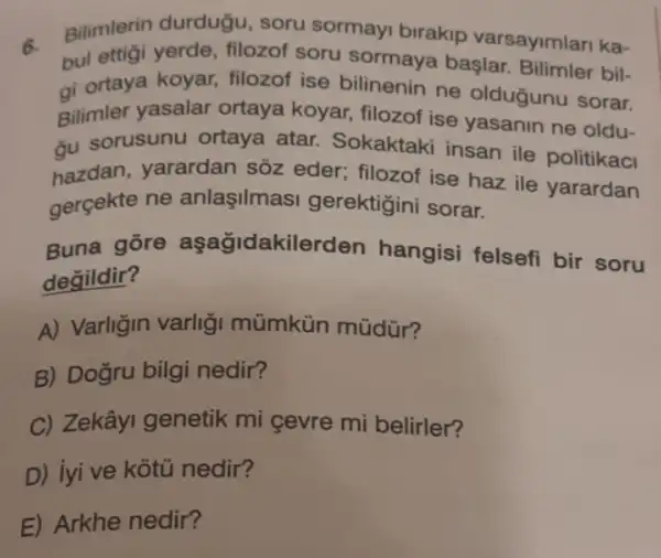 6.
bul ettigi yerde , filozof soru başlar. Bilimler bil-
Bilimlerin durduğu soru sormayi birakip varsayimlari ka-
gi ortaya koyar, filozol ise bilinenin ne olduğunu sorar.
Bilimler yasalar ortaya koyar, filozof ise yasanin ne oldu-
du sorusunu ortaya atar. Sokaktaki insan ile politikaci
hazdan, yarardan sôz eder; filozof ise haz ile yarardan
gerçekte ne anlaşilmas gerektigini sorar.
Buna gōre aşağidakilerden hangisi felsefi bir soru
degildir?
A) Varligin varligi mümkün müdür?
B) Dogru bilgi nedir?
C) Zekâyi genetik mi cevre mi belirler?
D) iyi ve kotu nedir?
E) Arkhe nedir?