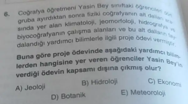 6.
Cografya ogretment Yasin Bey siniftaki atenciloridon
gruba ayirdiktan sonra fiziki cografyanin alt daliari ara
sinda yer alan klimatoloji , jeomorfoloji ara-
biyocografyanin calisma alanlari ve bu hidrografya vs
dalandig yardimcl bilimlerle ilgili proje odevi vermistir.
Buna gore proje odevinde aşağidaki yardimci bilim-
lerden hangisine yer veren ôgrenciler Yasin Bey'in
verdig odevin kapsami dişina çikmiş olur?
A) Jeoloji
B) Hidroloji
C) Ekonomi
D) Botanik
E) Meteoroloji