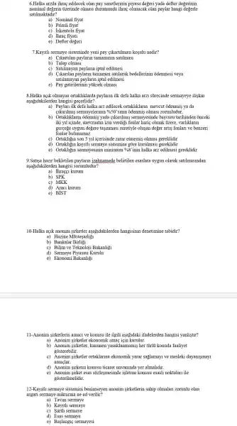 6.Halka arzda ihrac edilecek olan pay senetlerinir piyasa degeri yada defter degerinin
nominal degerin ủzerinde olmasi durumunda ihrac olunacak olan paylar hangi degerle
satilmaktadir?
b) Primli fiyat
c) Iskontolu fiyat
d) Thraç fiyati
e) Defter degeri
7.Kayltli sermaye sisteminde yeni pay <1kartilmas kosulu nedir?
a) Cikartilan paylarln tamaminin satllmas1
b ) Talep olmasi
c) Satilmay an paylarin iptal edilmesi
d) Clkarilan paylarln tamamer satllarak bedellerinin odenmesi veya
satilamayar paylarin iptal edilmesi
e) Pay getirilerinil y yiksek olmasi
8 olmayan ortakliklarda paylarin ilk defa halka arzi stirecinde sermayeye iliskin
aşağidakilerden hangisi gecerlidir?
a) Paylari ilk defa halka arz edilecek ortakliklarlr mevcut odenmis ya da
sermayelerinin %50'sinin odenmis olmas:zorunludur.
b) Ortakliklaru odenmis yad cikarllmls sermayesinde basvuru tarihinden onceki
iki yll icinde mevzuatin izin verdigi fonla haric olmak : tizere . varliklarin
gercege uygun degere tasinmasi suretiyle olusan deger artis fonlari ve benzeri
fonlar bulunamaz.
c) Ortakligin son 5 yll icerisinde zarar etmemis olmasi gereklidir
d)kayith sermaye sistemine gore kurulma s1 gereklidir
e) Ortakligin sermayesinir minimum %8 'inin halka arz edilmesi gereklidir
9.Satisa hazir bekletilen paylarln izahnamed belirtilen esaslara uygun olarak satilmaslndan
aşağidakilerden hangisi sorumludur?
a) Ihraçç kurum
b) SPK
c) MKK
d) Araci kurum
e) BIST
10-Halka açik anonim sirketler aşagidakilerder hangisinin denetimine tabidir?
a) Hazine Mủistesarliỡ1
b) Bankalar Birliõi
c) Bilim ve Teknoloj i Bakanligi
e) Ekonomi Bakanligi
11-Anonim sirketlerin amac1 ve konusu ile ilgili asagidaki ifadelerden hangisi yanlistlr?
a) Anonim sirketler ekonomik amac icin kurulur.
b) Anonim sirketler kanunen yasaklanmamis her tủirli konuda faaliyet
gosterebilir.
c) Anonim sirketler ortaklarina ekonomik yarar saglamay1 ve mesleki dayanismay1
amaclar.
d) Anonim sirketin konusu ticaret unvaninda yer almalldir.
e) Anonim sirket esas sozlesmesinde isletme konusu esasli noktalar ile
gosterilmelidir.
12-Kayltll sermaye sistemini benimseyer anonim sirketlerin sahip olmalar zorunlu olan
asgari sermaye miktarina ne ad verilir?
a) Tavan sermaye
b) Kayltl sermaye
C) Sarth sermaye
d) Esas sermaye
e) Başlangi sermayesi