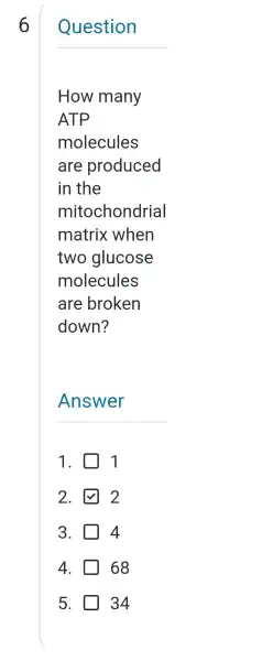 6
__
How many
ATP
molecules
are produced
in the
mitochondrial
matrix when
two glucose
molecules
are broken
down?
__
2.	2
3.	4
4. 68
5. 34