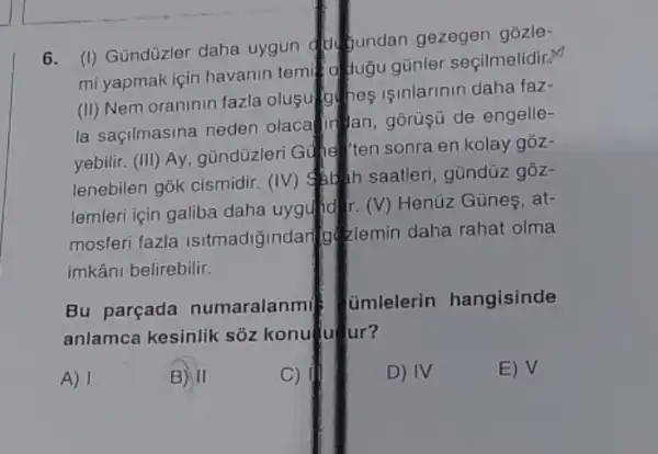 6.
(I) Gündüzler daha uygun dukundan gezegen gồzle-
mi yapmak için havanin temi dugu günle seçilmelidir?
(II) Nem oraninin fazla olusulo hes isinlarinin daha faz-
la saçilmasina neden olaca Ir an, goruşu de engelle-
yebilir. (III) Ay gũndüzleri Gune "ten sonra en kolay góz-
lenebilen gok cismidir (IV) Suah saatler , gũndüz gồz-
lemleri için galiba daha uyguld r. (V) Henüz Günes, at-
mosferi fazla Isitmadiğindari zlemin daha rahat olma
imkâni belirebilir.
Bu parçada numaralanmi
__jmlelerin hangisinde
anlamca kesinlik sõz konu ur?
A) I	B) II	C)	D) IV	E) V