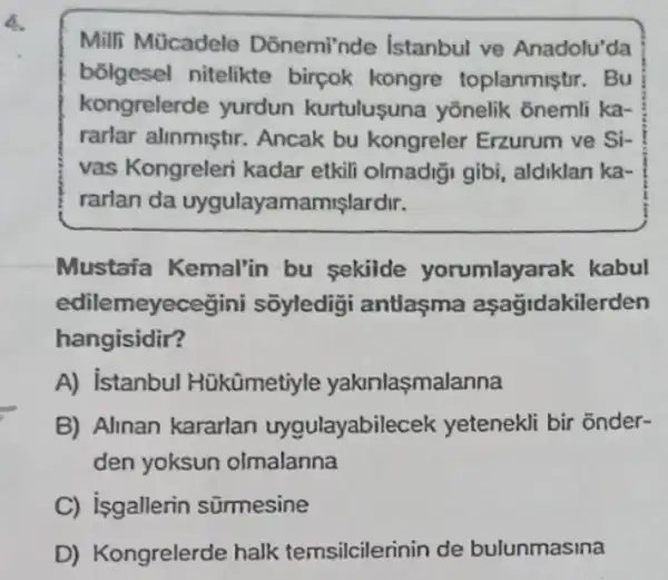 6.
Milli Mücadele Donemi'nde Istanbul ve Anadolu'da
bōlgesel nitelikte birçok kongre toplanmistir. Bu
kongrelerde yurdun kurtulusuna yōnelik ônemli ka-
rarlar alinmiştir. Ancak bu kongreler Erzurum ve Si-
vas Kongreleri kadar etkili olmadiği gibi aldiklan ka-
rarlan da uygulayamamişlardir.
Mustaña Kemal'in bu sekilde yorumlayarak kabul
edilemeyece gini sõyledigi antlaşma aşagidakilerden
hangisidir?
A) istanbul Hükümetiyle yakinlasmalanna
B) Alinan kararlan uygulayabilecek yetenekli bir onder-
den yoksun olmalanna
C) isgallerin sümesine
D) Kongrelerde halk temsilcilerinin de bulunmasina